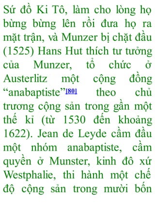 Sứ đồ Ki Tô, làm cho lòng họ
bừng bừng lên rồi đưa họ ra
mặt trận, và Munzer bị chặt đầu
(1525) Hans Hut thích tư tưởng
của Munzer, tổ chức ở
Austerlitz một cộng đồng
“anabaptiste”[80] theo chủ
trương cộng sản trong gần một
thế kỉ (từ 1530 đến khoảng
1622). Jean de Leyde cầm đầu
một nhóm anabaptiste, cầm
quyền ở Munster, kinh đô xứ
Westphalie, thi hành một chế
độ cộng sản trong mười bốn
 