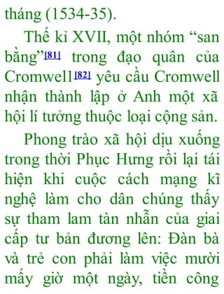 tháng (1534-35).
Thế kỉ XVII, một nhóm “san
bằng”[81] trong đạo quân của
Cromwel1[82] yêu cầu Cromwell
nhận thành lập ở Anh một xã
hội lí tưởng thuộc loại cộng sản.
Phong trào xã hội dịu xuống
trong thời Phục Hưng rồi lại tái
hiện khi cuộc cách mạng kĩ
nghệ làm cho dân chúng thấy
sự tham lam tàn nhẫn của giai
cấp tư bản đương lên: Đàn bà
và trẻ con phải làm việc mười
mấy giờ một ngày, tiền công
 