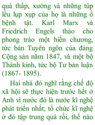 quá thấp, xưởng và những túp
lều lụp xụp của họ là những ổ
bệnh tật. Karl Marx và
Friedrich Engels thảo cho
phong trào một hiến chương,
tức bản Tuyên ngôn của đảng
Cộng sản năm 1847, và một bộ
Thánh kinh, tức bộ Tư bản luận
(1867- 1895).
Hai nhà đó nghĩ rằng chế độ
xã hội sẽ thực hiện trước hết ở
Anh vì nước đó là nước kĩ nghệ
phát triển nhất; tổ chức kĩ nghệ
ở đó tập trung quá rồi, thế nào
 