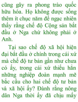 cũng gây ra phong trào quốc
hữu hóa. Họ không được sống
thêm ít chục năm để ngạc nhiên
thấy rằng chế độ Cộng sản bắt
đầu ở Nga chứ không phải ở
Anh.
Tại sao chế độ xã hội hiện
đại bắt đầu ở chính trong cái xứ
mà chế độ tư bản gần như chưa
có ấy, trong cái xứ thiếu hẳn
những nghiệp đoàn mạnh mẽ
bắc cầu cho hai chế độ tư bản
và xã hội ấy? Đành rằng nông
dân Nga thời ấy đã chịu mấy
 