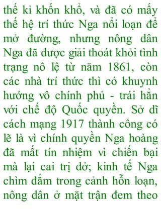 thế kỉ khốn khổ, và đã có mấy
thế hệ trí thức Nga nổi loạn để
mở đường, nhưng nông dân
Nga đã dược giải thoát khỏi tình
trạng nô lệ từ năm 1861, còn
các nhà trí thức thì có khuynh
hướng vô chính phủ - trái hẳn
với chế độ Quốc quyền. Sở dĩ
cách mạng 1917 thành công có
lẽ là vì chính quyền Nga hoàng
đã mất tín nhiệm vì chiến bại
mà lại cai trị dở; kinh tế Nga
chìm đắm trong cảnh hỗn loạn,
nông dân ở mặt trận đem theo
 