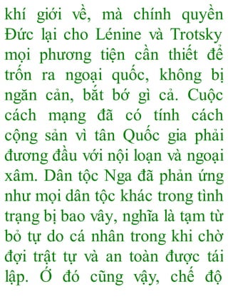 khí giới về, mà chính quyền
Đức lại cho Lénine và Trotsky
mọi phương tiện cần thiết để
trốn ra ngoại quốc, không bị
ngăn cản, bắt bớ gì cả. Cuộc
cách mạng đã có tính cách
cộng sản vì tân Quốc gia phải
đương đầu với nội loạn và ngoại
xâm. Dân tộc Nga đã phản ứng
như mọi dân tộc khác trong tình
trạng bị bao vây, nghĩa là tạm từ
bỏ tự do cá nhân trong khi chờ
đợi trật tự và an toàn được tái
lập. Ớ đó cũng vậy, chế độ
 