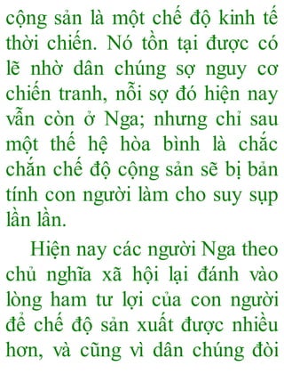 cộng sản là một chế độ kinh tế
thời chiến. Nó tồn tại được có
lẽ nhờ dân chúng sợ nguy cơ
chiến tranh, nỗi sợ đó hiện nay
vẫn còn ở Nga; nhưng chỉ sau
một thế hệ hòa bình là chắc
chắn chế độ cộng sản sẽ bị bản
tính con người làm cho suy sụp
lần lần.
Hiện nay các người Nga theo
chủ nghĩa xã hội lại đánh vào
lòng ham tư lợi của con người
để chế độ sản xuất được nhiều
hơn, và cũng vì dân chúng đòi
 