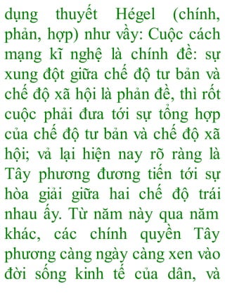 dụng thuyết Hégel (chính,
phản, hợp) như vầy: Cuộc cách
mạng kĩ nghệ là chính đề: sự
xung đột giữa chế độ tư bản và
chế độ xã hội là phản đề, thì rốt
cuộc phải đưa tới sự tổng hợp
của chế độ tư bản và chế độ xã
hội; vả lại hiện nay rõ ràng là
Tây phương đương tiến tới sự
hòa giải giữa hai chế độ trái
nhau ấy. Từ năm này qua năm
khác, các chính quyền Tây
phương càng ngày càng xen vào
đời sống kinh tế của dân, và
 