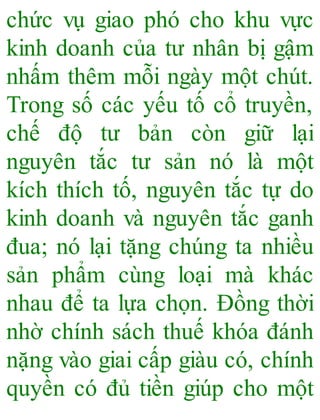chức vụ giao phó cho khu vực
kinh doanh của tư nhân bị gậm
nhấm thêm mỗi ngày một chút.
Trong số các yếu tố cổ truyền,
chế độ tư bản còn giữ lại
nguyên tắc tư sản nó là một
kích thích tố, nguyên tắc tự do
kinh doanh và nguyên tắc ganh
đua; nó lại tặng chúng ta nhiều
sản phẩm cùng loại mà khác
nhau để ta lựa chọn. Đồng thời
nhờ chính sách thuế khóa đánh
nặng vào giai cấp giàu có, chính
quyền có đủ tiền giúp cho một
 