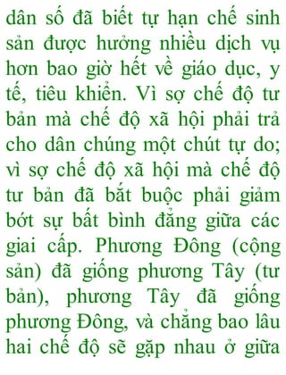 dân số đã biết tự hạn chế sinh
sản được hưởng nhiều dịch vụ
hơn bao giờ hết về giáo dục, y
tế, tiêu khiển. Vì sợ chế độ tư
bản mà chế độ xã hội phải trả
cho dân chúng một chút tự do;
vì sợ chế độ xã hội mà chế độ
tư bản đã bắt buộc phải giảm
bớt sự bất bình đẳng giữa các
giai cấp. Phương Đông (cộng
sản) đã giống phương Tây (tư
bản), phương Tây đã giống
phương Đông, và chẳng bao lâu
hai chế độ sẽ gặp nhau ở giữa
 
