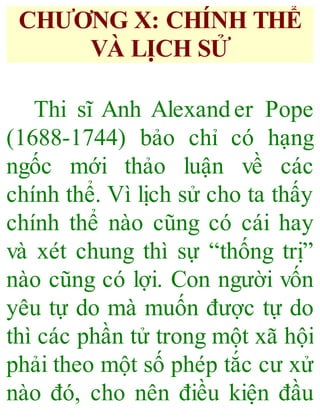 CHƯƠNG X: CHÍNH THỂ
VÀ LỊCH SỬ
Thi sĩ Anh Alexander Pope
(1688-1744) bảo chỉ có hạng
ngốc mới thảo luận về các
chính thể. Vì lịch sử cho ta thấy
chính thể nào cũng có cái hay
và xét chung thì sự “thống trị”
nào cũng có lợi. Con người vốn
yêu tự do mà muốn được tự do
thì các phần tử trong một xã hội
phải theo một số phép tắc cư xử
nào đó, cho nên điều kiện đầu
 