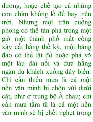 dương, hoặc chế tạo cả những
con chim khổng lồ để bay trên
trời. Nhưng một trận cuồng
phong có thể tàn phá trong một
giờ một thành phố mất công
xây cất hằng thế kỷ, một băng
đảo có thể lật đổ hoặc phá vỡ
một lâu đài nổi và đưa hằng
ngàn du khách xuống đáy biển.
Chỉ cần thiếu mưa là cả một
nền văn minh bị chôn vùi dưới
cát, như ở trung bộ Á châu; chỉ
cần mưa tầm tã là cả một nền
văn minh sẽ bị chết nghẹt trong
 