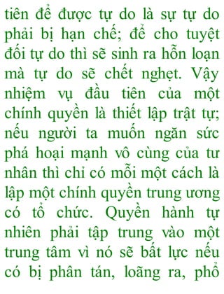 tiên để được tự do là sự tự do
phải bị hạn chế; để cho tuyệt
đối tự do thì sẽ sinh ra hỗn loạn
mà tự do sẽ chết nghẹt. Vậy
nhiệm vụ đầu tiên của một
chính quyền là thiết lập trật tự;
nếu người ta muốn ngăn sức
phá hoại mạnh vô cùng của tư
nhân thì chỉ có mỗi một cách là
lập một chính quyền trung ương
có tổ chức. Quyền hành tự
nhiên phải tập trung vào một
trung tâm vì nó sẽ bất lực nếu
có bị phân tán, loãng ra, phổ
 