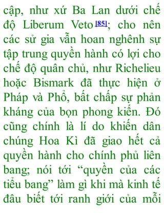 cập, như xứ Ba Lan dưới chế
độ Liberum Veto[85]; cho nên
các sử gia vẫn hoan nghênh sự
tập trung quyền hành có lợi cho
chế độ quân chủ, như Richelieu
hoặc Bismark đã thực hiện ở
Pháp và Phổ, bất chấp sự phản
kháng của bọn phong kiến. Đó
cũng chính là lí do khiến dân
chúng Hoa Kì đã giao hết cả
quyền hành cho chính phủ liên
bang; nói tới “quyền của các
tiểu bang” làm gì khi mà kinh tế
đâu biết tới ranh giới của mỗi
 