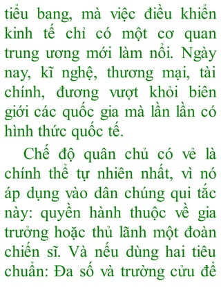 tiểu bang, mà việc điều khiển
kinh tế chỉ có một cơ quan
trung ương mới làm nổi. Ngày
nay, kĩ nghệ, thương mại, tài
chính, đương vượt khỏi biên
giới các quốc gia mà lần lần có
hình thức quốc tế.
Chế độ quân chủ có vẻ là
chính thể tự nhiên nhất, vì nó
áp dụng vào dân chúng qui tắc
này: quyền hành thuộc về gia
trưởng hoặc thủ lãnh một đoàn
chiến sĩ. Và nếu dùng hai tiêu
chuẩn: Đa số và trường cửu để
 
