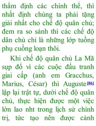 thẩm định các chính thể, thì
nhất định chúng ta phải tặng
giải nhất cho chế độ quân chủ;
đem ra so sánh thì các chế độ
dân chủ chỉ là những lớp tuồng
phụ cuồng loạn thôi.
Khi chế độ quân chủ La Mã
sụp đổ vì các cuộc đấu tranh
giai cấp (anh em Gracchus,
Marius, César) thì Auguste[86]
lập lại trật tự, dưới chế độ quân
chủ, thực hiện được một việc
lớn lao nht trong lịch sử chính
trị, tức tạo nên được cảnh
 
