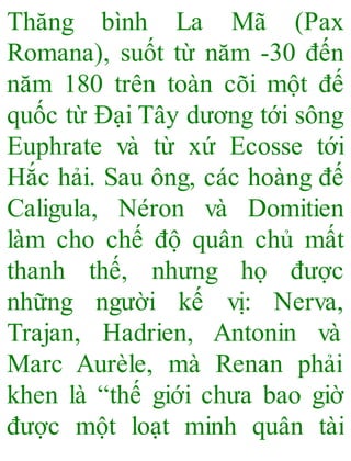 Thăng bình La Mã (Pax
Romana), suốt từ năm -30 đến
năm 180 trên toàn cõi một đế
quốc từ Đại Tây dương tới sông
Euphrate và từ xứ Ecosse tới
Hắc hải. Sau ông, các hoàng đế
Caligula, Néron và Domitien
làm cho chế độ quân chủ mất
thanh thế, nhưng họ được
những người kế vị: Nerva,
Trajan, Hadrien, Antonin và
Marc Aurèle, mà Renan phải
khen là “thế giới chưa bao giờ
được một loạt minh quân tài
 