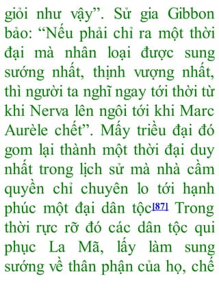 giỏi như vậy”. Sử gia Gibbon
bảo: “Nếu phải chỉ ra một thời
đại mà nhân loại được sung
sướng nhất, thịnh vượng nhất,
thì người ta nghĩ ngay tới thời từ
khi Nerva lên ngôi tới khi Marc
Aurèle chết”. Mấy triều đại đó
gom lại thành một thời đại duy
nhất trong lịch sử mà nhà cầm
quyền chỉ chuyên lo tới hạnh
phúc một đại dân tộc[87] Trong
thời rực rỡ đó các dân tộc qui
phục La Mã, lấy làm sung
sướng về thân phận của họ, chế
 