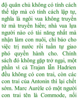 độ quân chủ không có tính cách
thế tập mà có tính cách lập tự,
nghĩa là ngôi vua không truyền
tử mà truyền hiền; nhà vua lựa
người nào có tài năng nhất mà
nhận làm con nuôi, chỉ bảo cho
việc trị nước rồi tuần tự giao
phó quyền hành cho. Chính
sách đó không gặp trở ngại, một
phần vì cả Trajan lẫn Hadrien
đều không có con trai, còn các
con trai của Antonin thì lại chết
sớm. Marc Aurèle có một người
con trai tên là Commode, nối
 