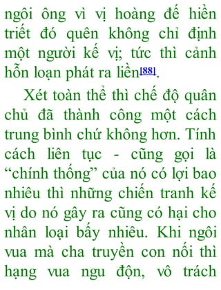 ngôi ông vì vị hoàng đế hiền
triết đó quên không chỉ định
một người kế vị; tức thì cảnh
hỗn loạn phát ra liền[88].
Xét toàn thể thì chế độ quân
chủ đã thành công một cách
trung bình chứ không hơn. Tính
cách liên tục - cũng gọi là
“chính thống” của nó có lợi bao
nhiêu thì những chiến tranh kế
vị do nó gây ra cũng có hại cho
nhân loại bấy nhiêu. Khi ngôi
vua mà cha truyền con nối thì
hạng vua ngu độn, vô trách
 
