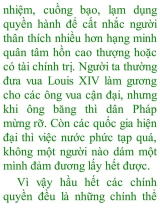nhiệm, cuồng bạo, lạm dụng
quyền hành để cất nhắc người
thân thích nhiều hơn hạng minh
quân tâm hồn cao thượng hoặc
có tài chính trị. Người ta thường
đưa vua Louis XIV làm gương
cho các ông vua cận đại, nhưng
khi ông băng thì dân Pháp
mừng rỡ. Còn các quốc gia hiện
đại thì việc nước phức tạp quá,
không một người nào dám một
mình đảm đương lấy hết được.
Vì vậy hầu hết các chính
quyền đều là những chính thể
 