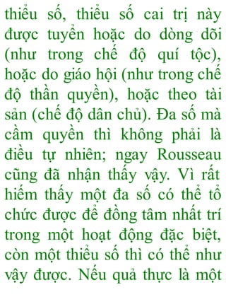 thiểu số, thiểu số cai trị này
được tuyển hoặc do dòng dõi
(như trong chế độ quí tộc),
hoặc do giáo hội (như trong chế
độ thần quyền), hoặc theo tài
sản (chế độ dân chủ). Đa số mà
cầm quyền thì không phải là
điều tự nhiên; ngay Rousseau
cũng đã nhận thấy vậy. Vì rất
hiếm thấy một đa số có thể tổ
chức được để đồng tâm nhất trí
trong một hoạt động đặc biệt,
còn một thiểu số thì có thể như
vậy được. Nếu quả thực là một
 