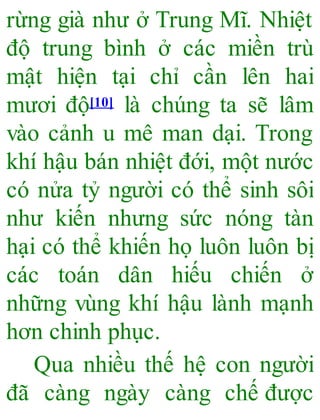 rừng già như ở Trung Mĩ. Nhiệt
độ trung bình ở các miền trù
mật hiện tại chỉ cần lên hai
mươi độ[10] là chúng ta sẽ lâm
vào cảnh u mê man dại. Trong
khí hậu bán nhiệt đới, một nước
có nửa tỷ người có thể sinh sôi
như kiến nhưng sức nóng tàn
hại có thể khiến họ luôn luôn bị
các toán dân hiếu chiến ở
những vùng khí hậu lành mạnh
hơn chinh phục.
Qua nhiều thế hệ con người
đã càng ngày càng chế được
 