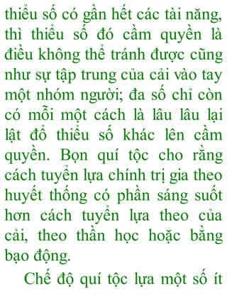 thiểu số có gần hết các tài năng,
thì thiểu số đó cầm quyền là
điều không thể tránh được cũng
như sự tập trung của cải vào tay
một nhóm người; đa số chỉ còn
có mỗi một cách là lâu lâu lại
lật đổ thiểu số khác lên cầm
quyền. Bọn quí tộc cho rằng
cách tuyển lựa chính trị gia theo
huyết thống có phần sáng suốt
hơn cách tuyển lựa theo của
cải, theo thần học hoặc bằng
bạo động.
Chế độ quí tộc lựa một số ít
 