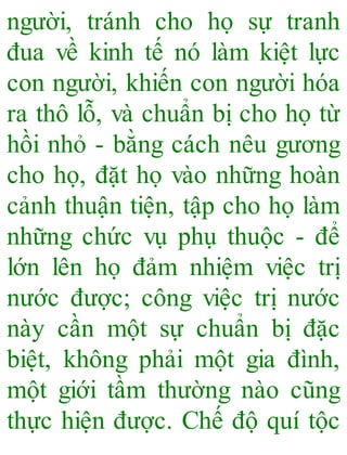 người, tránh cho họ sự tranh
đua về kinh tế nó làm kiệt lực
con người, khiến con người hóa
ra thô lỗ, và chuẩn bị cho họ từ
hồi nhỏ - bằng cách nêu gương
cho họ, đặt họ vào những hoàn
cảnh thuận tiện, tập cho họ làm
những chức vụ phụ thuộc - để
lớn lên họ đảm nhiệm việc trị
nước được; công việc trị nước
này cần một sự chuẩn bị đặc
biệt, không phải một gia đình,
một giới tầm thường nào cũng
thực hiện được. Chế độ quí tộc
 