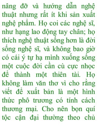 nâng đỡ và hướng dẫn nghệ
thuật nhưng rất ít khi sản xuất
nghệ phẩm. Họ coi các nghệ sĩ,
như hạng lao động tay chân; họ
thích nghệ thuật sống hơn là đời
sống nghệ sĩ, và không bao giờ
có cái ý tự hạ mình xuống sống
một cuộc đời cần cù cực nhọc
để thành một thiên tài. Họ
không làm văn thơ vì cho rằng
viết để xuất bản là một hình
thức phô trương có tính cách
thương mại. Cho nên bọn quí
tộc cận đại thường theo chủ
 
