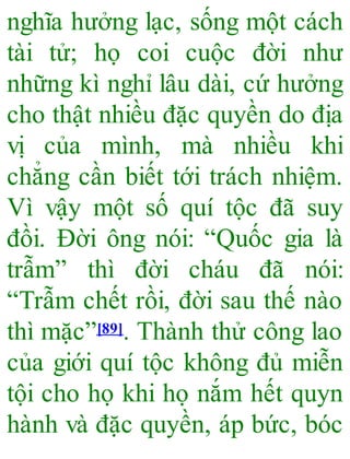nghĩa hưởng lạc, sống một cách
tài tử; họ coi cuộc đời như
những kì nghỉ lâu dài, cứ hưởng
cho thật nhiều đặc quyền do địa
vị của mình, mà nhiều khi
chẳng cần biết tới trách nhiệm.
Vì vậy một số quí tộc đã suy
đồi. Đời ông nói: “Quốc gia là
trẫm” thì đời cháu đã nói:
“Trẫm chết rồi, đời sau thế nào
thì mặc”[89]. Thành thử công lao
của giới quí tộc không đủ miễn
tội cho họ khi họ nắm hết quyn
hành và đặc quyền, áp bức, bóc
 