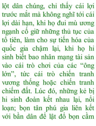 lột dân chúng, chỉ thấy cái lợi
trước mắt mà không nghĩ tới cái
lợi dài hạn, khi họ đui mù ương
ngạnh cố giữ những thủ tục của
tổ tiên, làm cho sự tiến hóa của
quốc gia chậm lại, khi họ hi
sinh biết bao nhân mạng tài sản
vào cái trò chơi của các “ông
lớn”, tức cái trò chiến tranh
vương thống hoặc chiến tranh
chiếm đất. Lúc đó, những kẻ bị
hi sinh đoàn kết nhau lại, nổi
loạn; bọn tân phú gia liên kết
với bần dân để lật đổ bọn cầm
 