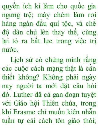 quyền ích kỉ làm cho quốc gia
ngưng trệ; máy chém làm rơi
hàng ngàn đầu quí tộc, và chế
độ dân chủ lên thay thế, cũng
lại tỏ ra bất lực trong việc trị
nước.
Lịch sử có chứng minh rằng
các cuộc cách mạng thật là cần
thiết không? Không phải ngày
nay người ta mới đặt câu hỏi
đó. Luther đã cả gan đoạn tuyệt
với Giáo hội Thiên chúa, trong
khi Erasme chỉ muốn kiên nhẫn
tuần tự cải cách tôn giáo thôi;
 