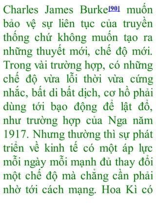 Charles James Burke[90] muốn
bảo vệ sự liên tục của truyền
thống chứ không muốn tạo ra
những thuyết mới, chế độ mới.
Trong vài trường hợp, có những
chế độ vừa lỗi thời vừa cứng
nhắc, bất di bất dịch, cơ hồ phải
dùng tới bạo động để lật đổ,
như trường hợp của Nga năm
1917. Nhưng thường thì sự phát
triển về kinh tế có một áp lực
mỗi ngày mỗi mạnh đủ thay đổi
một chế độ mà chẳng cần phải
nhờ tới cách mạng. Hoa Kì có
 