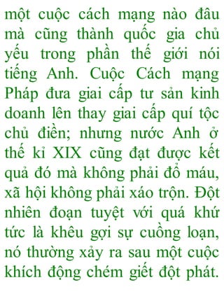 một cuộc cách mạng nào đâu
mà cũng thành quốc gia chủ
yếu trong phần thế giới nói
tiếng Anh. Cuộc Cách mạng
Pháp đưa giai cấp tư sản kinh
doanh lên thay giai cấp quí tộc
chủ điền; nhưng nước Anh ở
thế kỉ XIX cũng đạt được kết
quả đó mà không phải đổ máu,
xã hội không phải xáo trộn. Đột
nhiên đoạn tuyệt với quá khứ
tức là khêu gợi sự cuồng loạn,
nó thường xảy ra sau một cuộc
khích động chém giết đột phát.
 