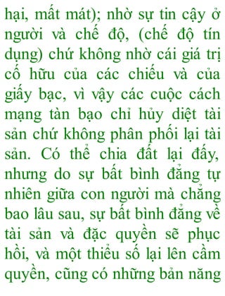 hại, mất mát); nhờ sự tin cậy ở
người và chế độ, (chế độ tín
dụng) chứ không nhờ cái giá trị
cố hữu của các chiếu và của
giấy bạc, vì vậy các cuộc cách
mạng tàn bạo chỉ hủy diệt tài
sản chứ không phân phối lại tài
sản. Có thể chia đất lại đấy,
nhưng do sự bất bình đẳng tự
nhiên giữa con người mà chẳng
bao lâu sau, sự bất bình đẳng về
tài sản và đặc quyền sẽ phục
hồi, và một thiểu số lại lên cầm
quyền, cũng có những bản năng
 
