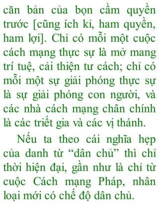 căn bản của bọn cầm quyền
trước [cũng ích kỉ, ham quyền,
ham lợi]. Chỉ có mỗi một cuộc
cách mạng thực sự là mở mang
trí tuệ, cải thiện tư cách; chỉ có
mỗi một sự giải phóng thực sự
là sự giải phóng con người, và
các nhà cách mạng chân chính
là các triết gia và các vị thánh.
Nếu ta theo cái nghĩa hẹp
của danh từ “dân chủ” thì chỉ
thời hiện đại, gần như là chỉ từ
cuộc Cách mạng Pháp, nhân
loại mới có chế độ dân chủ.
 