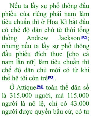 Nếu ta lấy sự phổ thông đầu
phiếu của riêng phái nam làm
tiêu chuẩn thì ở Hoa Kì bắt đầu
có chế độ dân chủ từ thời tổng
thống Andrew Jackson[92];
nhưng nếu ta lấy sự phổ thông
đầu phiếu đích thực [cho cả
nam lẫn nữ] làm tiêu chuẩn thì
chế độ dân chủ mới có từ khi
thế hệ tôi còn trẻ[93].
Ở Attique[94] toàn thể dân số
là 315.000 người, mà 115.000
người là nô lệ, chỉ có 43.000
người được quyền bầu cử, có tư
 