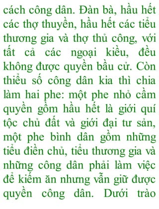 cách công dân. Đàn bà, hầu hết
các thợ thuyền, hầu hết các tiểu
thương gia và thợ thủ công, với
tất cả các ngoại kiều, đều
không được quyền bầu cử. Còn
thiểu số công dân kia thì chia
làm hai phe: một phe nhỏ cầm
quyền gồm hầu hết là giới quí
tộc chủ đất và giới đại tư sản,
một phe bình dân gồm những
tiểu điền chủ, tiểu thương gia và
những công dân phải làm việc
để kiếm ăn nhưng vẫn giữ được
quyền công dân. Dưới trào
 