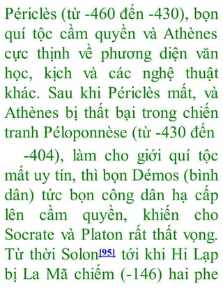 Périclès (từ -460 đến -430), bọn
quí tộc cầm quyền và Athènes
cực thịnh về phương diện văn
học, kịch và các nghệ thuật
khác. Sau khi Périclès mất, và
Athènes bị thất bại trong chiến
tranh Péloponnèse (từ -430 đến
-404), làm cho giới quí tộc
mất uy tín, thì bọn Démos (bình
dân) tức bọn công dân hạ cấp
lên cầm quyền, khiến cho
Socrate và Platon rất thất vọng.
Từ thời Solon[95] tới khi Hi Lạp
bị La Mã chiếm (-146) hai phe
 