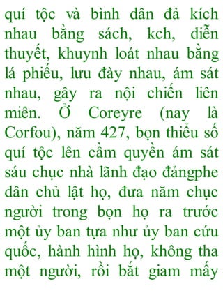 quí tộc và bình dân đả kích
nhau bằng sách, kch, diễn
thuyết, khuynh loát nhau bằng
lá phiếu, lưu đày nhau, ám sát
nhau, gây ra nội chiến liên
miên. Ở Coreyre (nay là
Corfou), năm 427, bọn thiểu số
quí tộc lên cầm quyền ám sát
sáu chục nhà lãnh đạo đảngphe
dân chủ lật họ, đưa năm chục
người trong bọn họ ra trước
một ủy ban tựa như ủy ban cứu
quốc, hành hình họ, không tha
một người, rồi bắt giam mấy
 