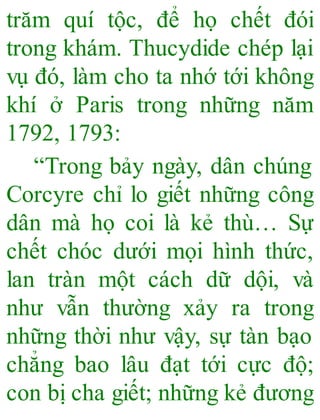 trăm quí tộc, để họ chết đói
trong khám. Thucydide chép lại
vụ đó, làm cho ta nhớ tới không
khí ở Paris trong những năm
1792, 1793:
“Trong bảy ngày, dân chúng
Corcyre chỉ lo giết những công
dân mà họ coi là kẻ thù… Sự
chết chóc dưới mọi hình thức,
lan tràn một cách dữ dội, và
như vẫn thường xảy ra trong
những thời như vậy, sự tàn bạo
chẳng bao lâu đạt tới cực độ;
con bị cha giết; những kẻ đương
 