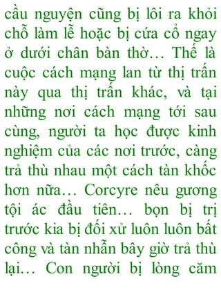 cầu nguyện cũng bị lôi ra khỏi
chỗ làm lễ hoặc bị cứa cổ ngay
ở dưới chân bàn thờ… Thế là
cuộc cách mạng lan từ thị trấn
này qua thị trấn khác, và tại
những nơi cách mạng tới sau
cùng, người ta học được kinh
nghiệm của các nơi trước, càng
trả thù nhau một cách tàn khốc
hơn nữa… Corcyre nêu gương
tội ác đầu tiên… bọn bị trị
trước kia bị đối xử luôn luôn bất
công và tàn nhẫn bây giờ trả thù
lại… Con người bị lòng căm
 