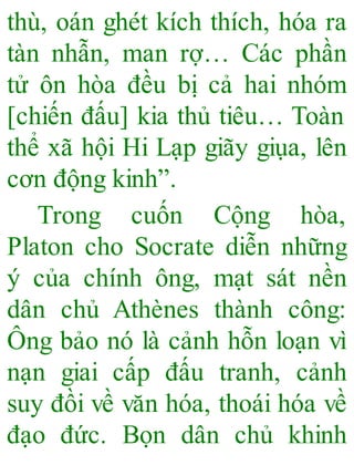 thù, oán ghét kích thích, hóa ra
tàn nhẫn, man rợ… Các phần
tử ôn hòa đều bị cả hai nhóm
[chiến đấu] kia thủ tiêu… Toàn
thể xã hội Hi Lạp giãy giụa, lên
cơn động kinh”.
Trong cuốn Cộng hòa,
Platon cho Socrate diễn những
ý của chính ông, mạt sát nền
dân chủ Athènes thành công:
Ông bảo nó là cảnh hỗn loạn vì
nạn giai cấp đấu tranh, cảnh
suy đồi về văn hóa, thoái hóa về
đạo đức. Bọn dân chủ khinh
 