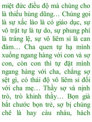 miệt đức điều độ mà chúng cho
là thiếu hùng dũng… Chúng gọi
là sự xấc láo là có giáo dục, sự
vô trật tự là tự do, sự phung phí
là tráng lệ, sự vô liêm sỉ là can
đảm… Cha quen tự hạ mình
xuống ngang hàng với con và sợ
con, còn con thì tự đặt mình
ngang hàng với cha, chẳng sợ
sệt gì, có thái độ vô liêm sỉ đối
với cha mẹ… Thầy sợ và nịnh
trò, trò khinh thầy… Bọn già
bắt chước bọn trẻ, sợ bị chúng
chê là hay càu nhàu, hách
 