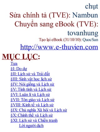 chụt
Sửa chính tả (TVE): Nambun
Chuyển sang eBook (TVE):
tovanhung
Tạo lại eBook (31/10/10): QuocSan
http://www.e-thuvien.com
MỤC LỤC:
Tựa
§I: Do dự
§II: Li ̣ch sử và Trái đất
§III: Sinh vật học lịch sử
§IV: Nòi giống và Li ̣ch sử
§V: Tính tình và Li ̣ch sử
§VI: Luân lí và Li ̣ch sử
§VII: Tôn giáo và Li ̣ch sử
§VIII: Kinh tế và Li ̣ch sử
§IX: Chủ nghĩa Xã hội và Li ̣ch sử
§X: Chính thể và Li ̣ch sử
§XI: Li ̣ch sử và Chiến tranh
Lời người dịch
 