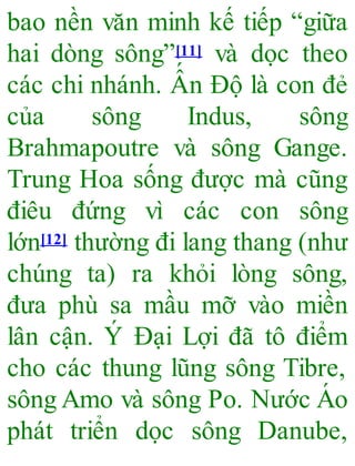 bao nền văn minh kế tiếp “giữa
hai dòng sông”[11] và dọc theo
các chi nhánh. Ấ n Độ là con đẻ
của sông Indus, sông
Brahmapoutre và sông Gange.
Trung Hoa sống được mà cũng
điêu đứng vì các con sông
lớn[12] thường đi lang thang (như
chúng ta) ra khỏi lòng sông,
đưa phù sa mầu mỡ vào miền
lân cận. Ý Đại Lợi đã tô điểm
cho các thung lũng sông Tibre,
sông Amo và sông Po. Nước Á o
phát triển dọc sông Danube,
 