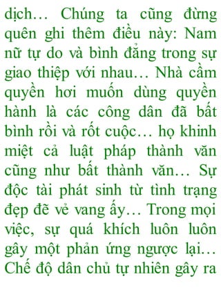 dịch… Chúng ta cũng đừng
quên ghi thêm điều này: Nam
nữ tự do và bình đẳng trong sự
giao thiệp với nhau… Nhà cầm
quyền hơi muốn dùng quyền
hành là các công dân đã bất
bình rồi và rốt cuộc… họ khinh
miệt cả luật pháp thành văn
cũng như bất thành văn… Sự
độc tài phát sinh từ tình trạng
đẹp đẽ vẻ vang ấy… Trong mọi
việc, sự quá khích luôn luôn
gây một phản ứng ngược lại…
Chế độ dân chủ tự nhiên gây ra
 