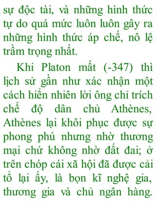 sự độc tài, và những hình thức
tự do quá mức luôn luôn gây ra
những hình thức áp chế, nô lệ
trầm trọng nhất.
Khi Platon mất (-347) thì
lịch sử gần như xác nhận một
cách hiển nhiên lời ông chỉ trích
chế độ dân chủ Athènes,
Athènes lại khôi phục được sự
phong phú nhưng nhờ thương
mại chứ không nhờ đất đai; ở
trên chóp cái xã hội đã được cải
tổ lại ấy, là bọn kĩ nghệ gia,
thương gia và chủ ngân hàng.
 