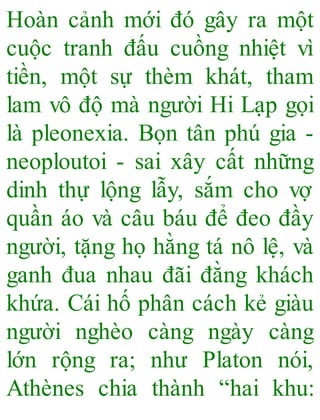 Hoàn cảnh mới đó gây ra một
cuộc tranh đấu cuồng nhiệt vì
tiền, một sự thèm khát, tham
lam vô độ mà người Hi Lạp gọi
là pleonexia. Bọn tân phú gia -
neoploutoi - sai xây cất những
dinh thự lộng lẫy, sắm cho vợ
quần áo và câu báu để đeo đầy
người, tặng họ hằng tá nô lệ, và
ganh đua nhau đãi đằng khách
khứa. Cái hố phân cách kẻ giàu
người nghèo càng ngày càng
lớn rộng ra; như Platon nói,
Athènes chia thành “hai khu:
 