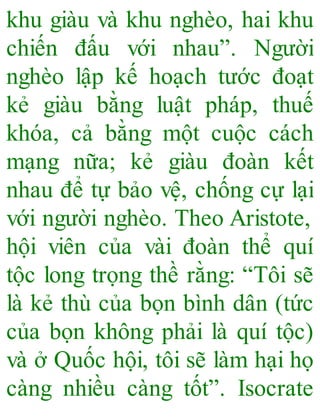 khu giàu và khu nghèo, hai khu
chiến đấu với nhau”. Người
nghèo lập kế hoạch tước đoạt
kẻ giàu bằng luật pháp, thuế
khóa, cả bằng một cuộc cách
mạng nữa; kẻ giàu đoàn kết
nhau để tự bảo vệ, chống cự lại
với người nghèo. Theo Aristote,
hội viên của vài đoàn thể quí
tộc long trọng thề rằng: “Tôi sẽ
là kẻ thù của bọn bình dân (tức
của bọn không phải là quí tộc)
và ở Quốc hội, tôi sẽ làm hại họ
càng nhiều càng tốt”. Isocrate
 