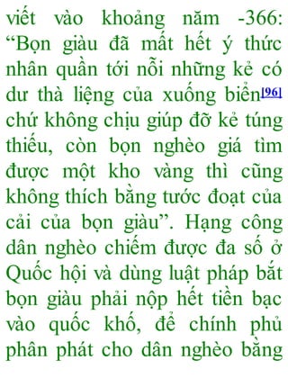 viết vào khoảng năm -366:
“Bọn giàu đã mất hết ý thức
nhân quần tới nỗi những kẻ có
dư thà liệng của xuống biển[96]
chứ không chịu giúp đỡ kẻ túng
thiếu, còn bọn nghèo giá tìm
được một kho vàng thì cũng
không thích bằng tước đoạt của
cải của bọn giàu”. Hạng công
dân nghèo chiếm được đa số ở
Quốc hội và dùng luật pháp bắt
bọn giàu phải nộp hết tiền bạc
vào quốc khố, để chính phủ
phân phát cho dân nghèo bằng
 