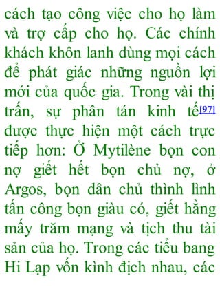 cách tạo công việc cho họ làm
và trợ cấp cho họ. Các chính
khách khôn lanh dùng mọi cách
để phát giác những nguồn lợi
mới của quốc gia. Trong vài thị
trấn, sự phân tán kinh tế[97]
được thực hiện một cách trực
tiếp hơn: Ở Mytilène bọn con
nợ giết hết bọn chủ nợ, ở
Argos, bọn dân chủ thình lình
tấn công bọn giàu có, giết hằng
mấy trăm mạng và tịch thu tài
sản của họ. Trong các tiểu bang
Hi Lạp vốn kình địch nhau, các
 