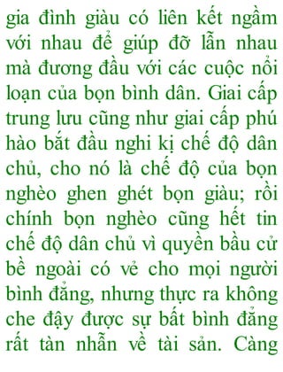 gia đình giàu có liên kết ngầm
với nhau để giúp đỡ lẫn nhau
mà đương đầu với các cuộc nổi
loạn của bọn bình dân. Giai cấp
trung lưu cũng như giai cấp phú
hào bắt đầu nghi kị chế độ dân
chủ, cho nó là chế độ của bọn
nghèo ghen ghét bọn giàu; rồi
chính bọn nghèo cũng hết tin
chế độ dân chủ vì quyền bầu cử
bề ngoài có vẻ cho mọi người
bình đẳng, nhưng thực ra không
che đậy được sự bất bình đẳng
rất tàn nhẫn về tài sản. Càng
 